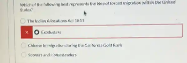 Which of the following best represents the idea of forced migration within the United
States?
The Indian Allocations Act 1851
square  x
Chinese Immigration during the California Gold Rush
Sooners and Homesteaders