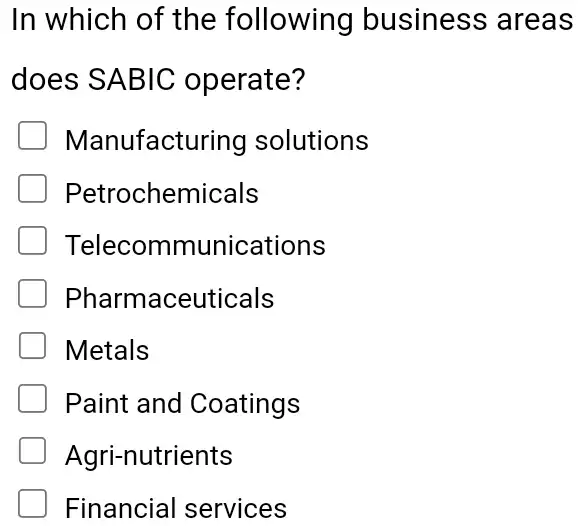 In which of the following business areas
does SABIC operate?
Manufacturing solutions
Petrochemicals
Telecommunications
Pharmaceuticals
Metals
Paint and Coatings
Agri-nutrients
Financial services