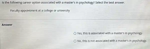 Is the following career option associated with a master's in psychology?Select the best answer.
Faculty appointment at a college or university
Answer
Yes, this is associated with a master's in psychology.
No, this is not associated with a master's in psychology