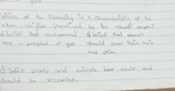 Which of the following is a characteristic of the akan religion practiced by the ashonti people?
a) belief that muhammad b) belief that women was a prophet of god should cover their hair and skino
c) belief plants and animals have souls and should be respected.