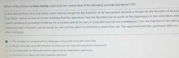 Which of the following most closely expresses the central idea of the following passage (paragraph 12)?
It was during those long and lonely years that my hunger for the freedom of my own people became a hunger for the freedom of all peo
and black. I knew as well as I knew anything that the oppressor must be liberated just as surely as the oppressed A man who takes awa
man's freedom is a prisoner of hatred, he is locked behind the bars of prejudice and narrow-mindedness. I am not truly free if I am taking
someone else's freedom, just as surely as I am not free when my freedom is taken from me. The oppressed and the oppressor alike are
their humanity.
A. The struggle for freedom affects all people, not just the ones who aren't free.
D B. People who take away the freedom of others are the ones who should be imprisoned.
C. It is impossible for those who aren't oppressed to understand oppression
D D. Freedom is an ideal, but it isn't possible right now.