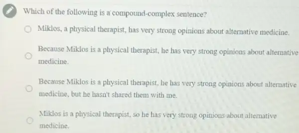 Which of the following is a compound-complex sentence?
Miklos, a physical therapist has very strong opinions about alternative medicine.
Because Miklos is a physical therapist, he has very strong opinions about alternative
medicine.
Because Miklos is a physical therapist, he has very strong opinions about alternative
medicine, but he hasn't shared them with me.
Miklos is a physical therapist, so he has very strong opinions about alternative
medicine.