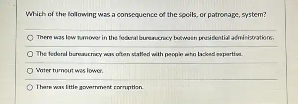 Which of the following was a consequence of the spoils, or patronage system?
There was low turnover in the federal bureaucracy between presidential administrations.
The federal bureaucracy was often staffed with people who lacked expertise.
Voter turnout was lower.
There was little government corruption.