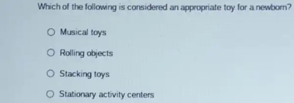 Which of the following is considered an appropriate toy for a newborn?
Musical toys
Rolling objects
Stacking toys
Stationary activity centers