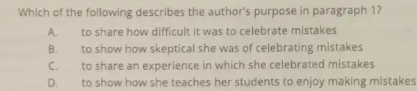 Which of the following describes the author's purpose in paragraph 1?
A. to share how difficult it was to celebrate mistakes
B. to show how skeptical she was of celebrating mistakes
C. to share an experience in which she celebrated mistakes
D. to show how she teaches her students to enjoy making mistakes