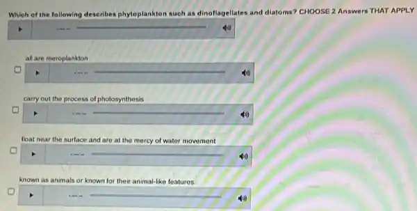 Which of the following describes phytoplankton suoh as dinoflagellates and diatoms?CHOOSE 2 Answers THAT APPLY
square 
all are meroplankton
())
carry out the process of photosynthesis
float near the surface and are at the mercy of water movement
known as animals or known for their animal-like features