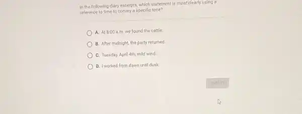 In the following diary excepts, which statement is mostclearly using a
reference to time to convey a specific tone?
A. At 8:00 a.m we found the cattle.
B. After midnight, the party returned
C. Tuesday, April 4th;mild wind.
D. I worked from dawn until dusk.