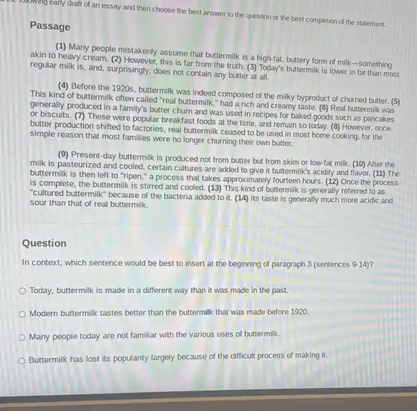 following early draft of an essay and then choose the best answer to the question or the best completion of the statement.
Passage
(1) Many people mistakenly assume that buttermilk is a high-fat, buttery form of milk-something
akin to heavy cream (2) However, this is far from the truth. (3)Today's buttermilk is lower in fat than most
regular milk is, and surprisingly, does not contain any butter at all.
(4) Before the 1920s buttermilk was indeed composed of the milky byproduct of churned butter. (5)
This kind of buttermilk often called "real buttermilk " had a rich and creamy taste. (6) Real buttermilk was
generally produced in a family's butter churn and was used in recipes for baked goods such as pancakes
or biscuits. (7) These were popular breakfast foods at the time, and remain so today. (8)However, once
butter production shifted to factories, real buttermilk ceased to be used in most home cooking, for the
simple reason that most families were no longer churning their own butter.
(9) Present-day buttermilk is produced not from butter but from skim or low-fat milk. (10)After the
milk is pasteurized and cooled, certain cultures are added to give it buttermilk's acidity and flavor.(11) The
buttermilk is then left to "ripen," a process that takes approximately fourteen hours. (12) Once the process
is complete, the buttermilk is stirred and cooled (13) This kind of buttermilk is generally referred to as
"cultured buttermilk" because of the bacteria added to it. (14) Its taste is generally much more acidic and
sour than that of real buttermilk.
Question
In context, which sentence would be best to insert at the beginning of paragraph 3 (sentences 9-14)?
Today, buttermilk is made in a different way than it was made in the past.
Modern buttermilk tastes better than the buttermilk that was made before 1920.
Many people today are not familiar with the various uses of buttermilk.
Buttermilk has lost its popularity largely because of the difficult process of making it.
