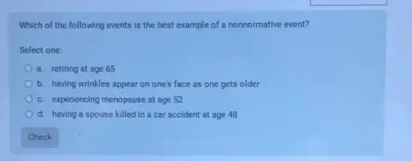 Which of the following events is the best example of a nonnormative event?
Select one:
a. retiring at age 65
b. having wrinkles appear on one's face as one gets older
c. experiencing menopause at age 52
d. having a spouse killed in a car accident at age 48