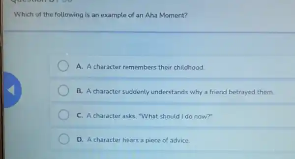 Which of the following is an example of an Aha Moment?
A. A character remembers their childhood.
B. A character suddenly understands why a friend betrayed them.
C. A character asks "What should I do now?"
D. A character hears a piece of advice.