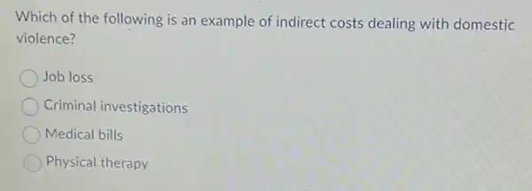 Which of the following is an example of indirect costs dealing with domestic
violence?
Job loss
Criminal investigations
Medical bills
Physical therapy