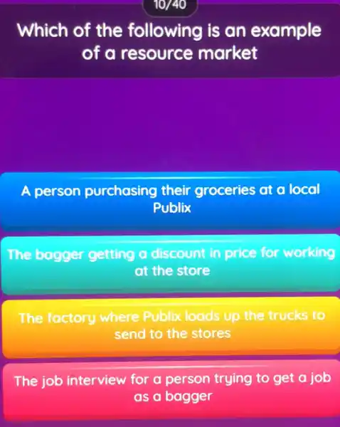 Which of the following is an example
of a resource market
A person pu purchasing their r groceries at a local
Publix
The bagger getting a discount in price for working
at the store
The factory where Publix loads up the trucks to
send to the stores
The job interview for a person trying to get a job