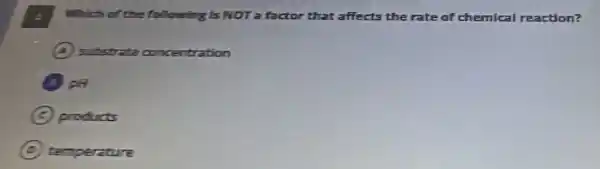 Which of the following Is NOT a factor that affects the rate of chemical reaction?
A substrate concentration
B PH
C products
D temperature