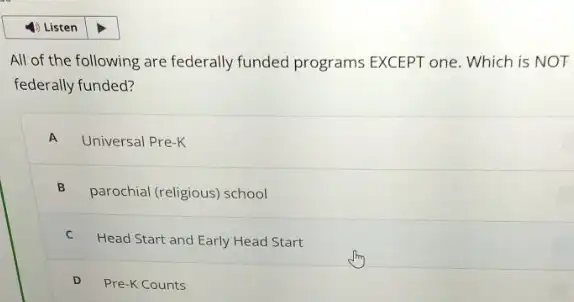 All of the following are federally funded programs EXCEPT one. Which is NOT
federally funded?
A Universal Pre-K
B
parochial (religious) school
C Head Start and Early Head Start
D Pre-K Counts