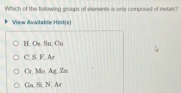 Which of the following groups of elements is only composed of metals?
View Available Hint(s)
H. Os. Sn, Cu
C. S. F.Ar
Cr. Mo, Ag, Zn
Ga. Si, N, Ar