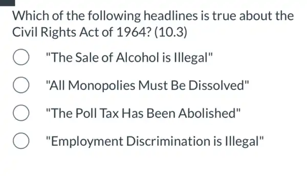 Which of the following headlines is true about the
Civil Rights Act of 1964? (10.3)
"The Sale of Alcohol is Illegal"
"All Monopolies ; Must Be Dissolved"
"The Poll Tax Has Been Abolished"
"Employment Discrimination is Illegal"