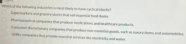 Which of the following industries is most likely to have cyclical stocks?
Supermarkets and grocery stores that sell essential food items.
Pharmaceutical companies that produce medications and healthcare products.
Consumer discretionary companies that produce non-essential goods, such as luxury items and automobiles.
Utility companies that provide essential services like electricity and water.