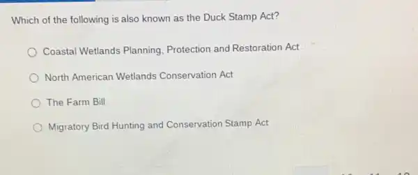 Which of the following is also known as the Duck Stamp Act?
Coastal Wetlands Planning Protection and Restoration Act
North American Wetlands Conservation Act
The Farm Bill
Migratory Bird Hunting and Conservation Stamp Act