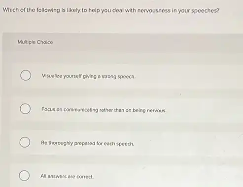 Which of the following is likely to help you deal with nervousness In your speeches?
Multiple Choice
Visualize yourself giving a strong speech.
Focus on communicating rather than on being nervous.
Be thoroughly prepared for each speech.
All answers are correct.