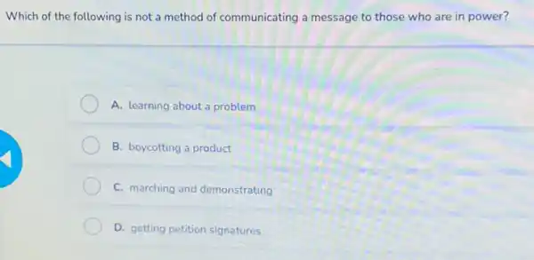 Which of the following is not a method of communicating a message to those who are in power?
A. learning about a problem
B. boycotting a product
C. marching and demonstrating
D. getting petition signatures