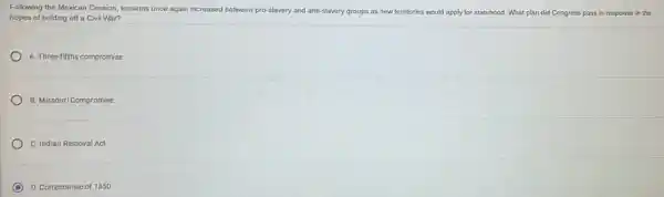 Following the Mexican Cession tensions once again increased between pro-slavery and anti-slavery groups as new territories would apply for statehood. What plan did Congress pass in response in the
hopes of holding off a Civil War?
A. Three-fifthscompromise
B. Missouri Compromise
C. Indian Removal Act
D. Compromise of 1850