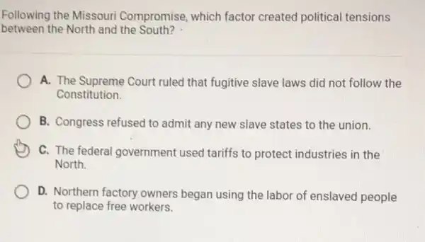 Following the Missouri Compromise, which factor created political tensions
between the North and the South?
A. The Supreme Court ruled that fugitive slave laws did not follow the
Constitution.
B. Congress refused to admit any new slave states to the union.
C. The federal I government used tariffs to protect industries in the
North.
D. Northern factory owners began using the labor of enslaved people
to replace free workers.