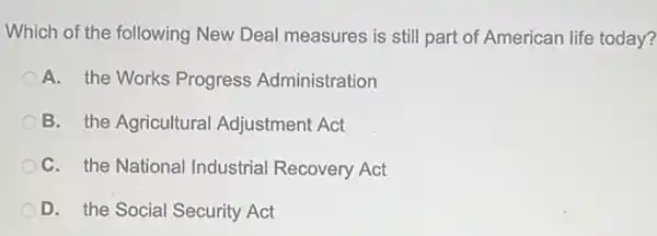 Which of the following New Deal measures is still part of American life today?
A. the Works Progress Administration
B. the Agricultural Adjustment Act
C. the National Industrial Recovery Act
D. the Social Security Act