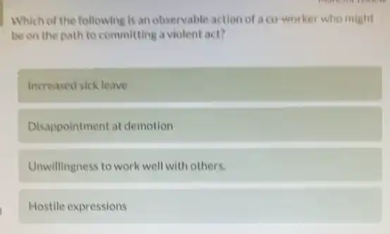 Which of the following is an observable action of a co-worker who might
be on the path to committing a violent act?
Increased sick leave
Disappointment at demotion
Unwillingness to work well with others.
Hostile expressions