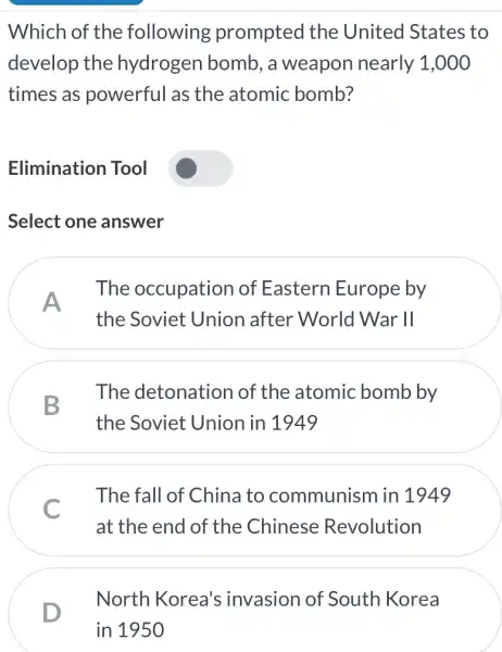 Which of the following prompted the United States to
develop the hydrogen bomb , a weapon nearly 1,000
times as powerful as the atomic bomb?
Elimination Tool
Select one answer
A
The occupation of Eastern Europe by
the Soviet Union after World War II
B
The detonation of the atomic bomb by
the Soviet Union in 1949
C
The fall of China to communism in 1949
at the end of the Chinese Revolution
D
North Korea's invasion of South Korea
in 1950