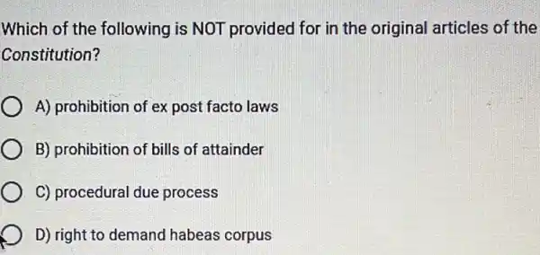 Which of the following is NOT provided for in the original articles of the
Constitution?
A) prohibition of ex post facto laws
B) prohibition of bills of attainder
C) procedural due process
D) right to demand habeas corpus