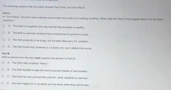 The following question has two parts. Answer Part A first, and then Part B.
Part A
In "Civil Peace,"the thief uses a relaxed and familiar tone while he is robbing Jonathan. What does the thief's tone suggest about how he views
Jonathan?
A. The thief is a neighbor who has learned that Jonathan is wealthy.
B. The thief is sure that Jonathan has no choice but to give him money.
C. The thief pretends to be tough, but he really feels sorry for Jonathan.
D. The thief thinks that Jonathan is a coward who won't defend his money.
Part B
What evidence from the story best supports the answer to Part A?
A. The thief calls Jonathan "friend."
B. The thief decides to take the twenty pounds instead of one hundred
C. The thief has many armed men with him, while Jonathan is unarmed
D. The thief makes fun of Jonathan and his family when they call for help