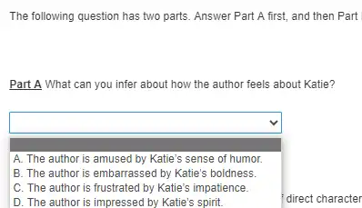 The following question has two parts. Answer Part A first, and then Part
Part A What can you infer about how the author feels about Katie?
square 
square  A. The author is amused by Katie's sense of humor.
B. The author is embarrassed by Katie's boldness.
C. The author is frustrated by Katie's impatience.