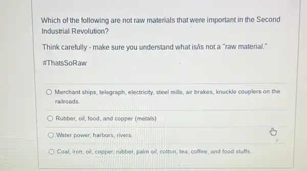 Which of the following are not raw materials that were important in the Second
Industrial Revolution?
Think carefully - make sure you understand what is/is not a "raw material."
#ThatsSoRaw
Merchant ships, telegraph electricity, steel mills, air brakes, knuckle couplers on the
railroads.
Rubber, oil, food, and copper (metals)
Water power, harbors, rivers.
Coal, iron, oil, copper rubber, palm oil, cotton tea, coffee, and food stuffs.