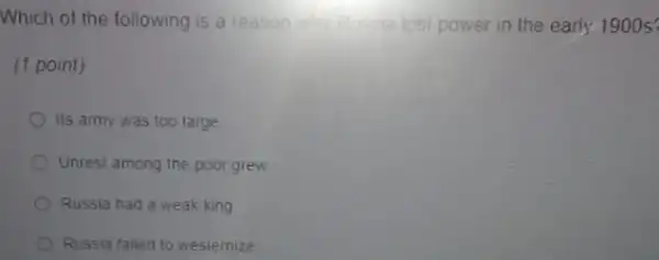 Which of the following is a reason why Bussia lost power in the early 1900s
(1 point)
Its army was too large
Unrest among the poor grew
Russia had a weak king
Russia failed to westernize
