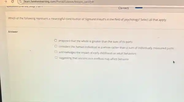 Which of the following represent a meaningful contribution of Sigmund Freud's in the field of psychology? Select all that apply.
Answer
proposed that the whole is greater than the sum of its parts
considers the human individual as a whole rather than a sum of individually measured parts
acknowledges the impact of early childhood on adult behaviors
suggesting that unconscious conflicts may affect behavior