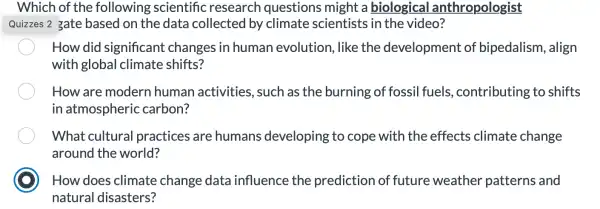 Which of the following scientific research questions might a biological anthropologist
Quizzes 2 gate based on the data collected by climate scientists in the video?
How did significant changes in human evolution, like the development of bipedalism , align
with global climate shifts?
How are modern human activities, such as the burning of fossil fuels.,contributing to shifts
in atmospheric carbon?
What cultural practices are humans developing to cope with the effects climate change
around the world?
How does climate change data influence the prediction of future weather patterns and
natural disasters?