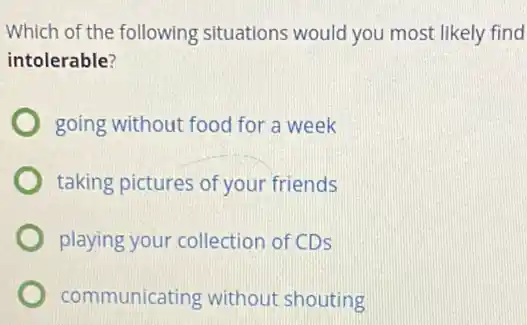 Which of the following situations would you most likely find
intolerable?
going without food for a week
taking pictures of your friends
playing your collection of CDS
communicating without shouting