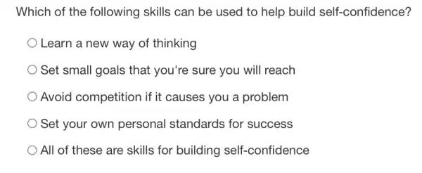 Which of the following skills can be used to help build self-confidence?
Learn a new way of thinking
Set small goals that you're sure you will reach
Avoid competition if it causes you a problem
Set your own personal standards for success
All of these are skills for building self-confidence