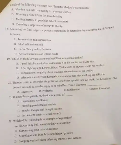 A. Which of the following statement best illustrates Maslow's esteem needs?
A. Moving to a safe community to raise your children
B. Winning a Nobel Prize for peace building
C. Getting married to your high school sweetheart
D. Donating a large sum of money to charity
18. According to Carl Rogers, a person's personality is determined by measuring the difference
between:
A. Introversion and extraversion
B. Ideal self and real self
C. Self-efficacy and self-esteem
D. Self-actualization and esteem needs
19. Which of the following statements best illustrates rationalization?
A. Jamal fails his math class and blames it on his teacher not liking him.
B. After fighting with her best friend, Chaltu starts an argument with her mother.
C. Birtukan feels so guilty about cheating, she confesses to her teacher.
D. Alemu is a smoker but disregards the evidence that says smoking can kill you.
20. Thomas is still in love with his girlfriend, who broke up with him last week but he acts as if he
doesn't care and is actually happy to be rid of her. This is illustrates
__
A. Regression
B. Projection
C. Sublimation
D. Reaction formation
21. In cognitive approach, motivation is a result of
__
A. maintaining equilibrium
B. reducing psychological tension
C. peoples thought and thought process
D. the desire to attain external rewards
22. Which of the following is an example of repression?
A. Suppressing bad memories that cause anxiety
B. Suppressing your natural instincts
C. Stopping others from behaving inappropriately
D. Stopping yourself from behaving the way you want to