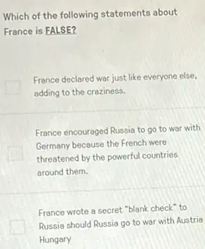 Which of the following statements about
France is FALSE?
France declared war just like everyone else,
adding to the creziness.
France encouraged Russia to go to war with
I
Germany because the French were
threatened by the powerful countries
around them.
France wrote a secret "blank check" to
Russia should Russia go to war with Austria
Hungary