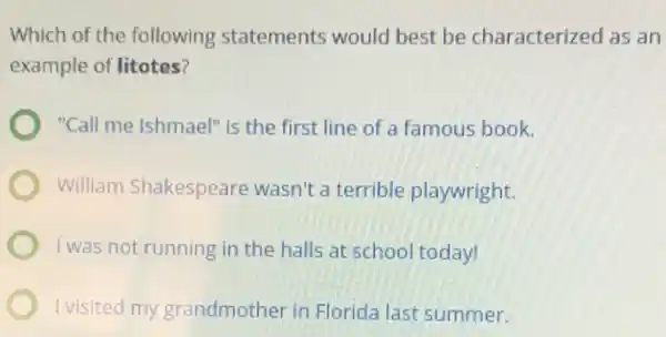 Which of the following statements would best be characterized as an
example of litotes?
"Call me Ishmael" is the first line of a famous book.
William Shakespeare wasn't a terrible playwright.
I was not running in the halls at school today!
I visited my grandmother in Florida last summer.