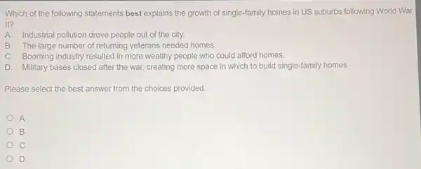 Which of the following statements best explains the growth of single-family homes in US suburbs following World War
II?
A. Industrial pollution drove people out of the city.
B. The large number of returning veterans needed homes.
C. Booming industry resulted in more wealthy people who could afford homes.
D. Military bases closed after the war, creating more space in which to build single-family homes.
Please select the best answer from the choices provided.
A
B
C
D