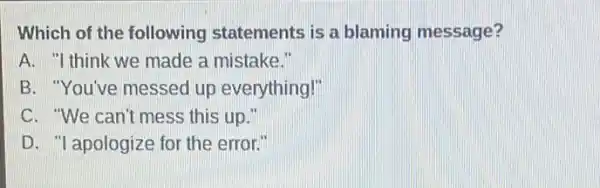 Which of the following statements is a blaming message?
A. "I think we made a mistake."
B. "You've messed up everything!"
C. "We can't mess this up."
D. "I apologize for the error."