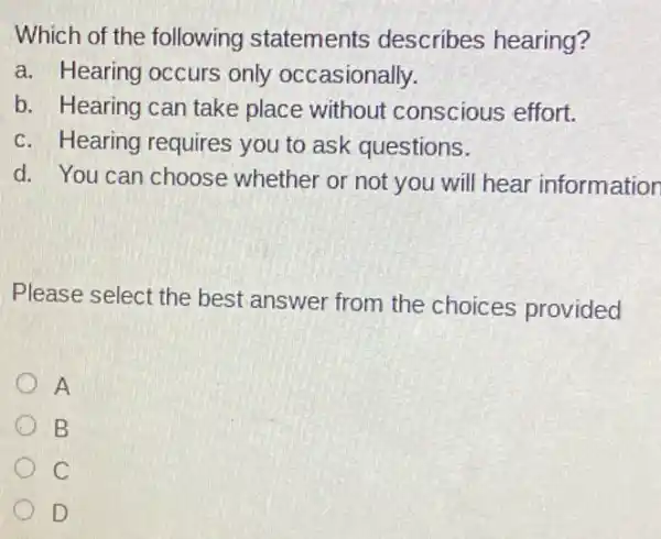 Which of the following statements describes hearing?
a. Hearing occurs only occasionally.
b. Hearing can take place without conscious effort.
c. Hearing requires you to ask questions.
d. You can choose whether or not you will hear information
Please select the best answer from the choices provided
A
B
C
D