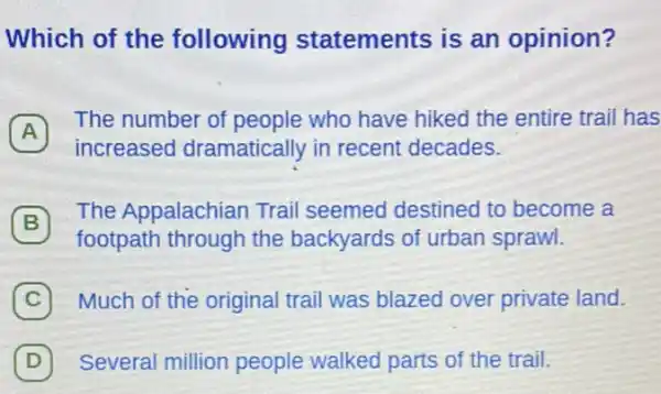 Which of the following statements is an opinion?
A
The number of people who have hiked the entire trail has
A
increased dramatically in recent decades.
B
footpath through the backyards of urban sprawl.
The Appalachian Trail seemed destined to become a
(C) Much of the original trail was blazed over private land. C
D Several million people walked parts of the trail. D)