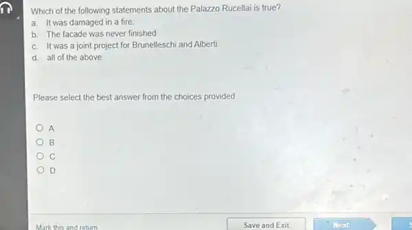 Which of the following statements about the Palazzo Rucellai is true?
a. It was damaged in a fire.
b. The facade was never finished
c. It was a joint project for Brunelleschi and Alberti
d. all of the above
Please select the best answer from the choices provided
A
B
D