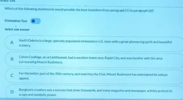 Which of the following statements would provide the best transition from paragraph [5] to paragraph [6]
Elimination Tool
Select one answer
A South Dakota is a large,sparsely populated miderestern U.S. state with a great pioneering spirit and beautiful
scenery.
B
surrounding Mount Rushmore.
Calvin Coolidge, an art enthusiast, had a vacation home near Rapid City,and was famillar with the area
C For the better part of the 20th century.and now into the 21st, Mount Rushmorehas maintained itsunique
appeal.
D Borglum's creation was a success that drew thousands ,and many magazine and newspaper articles praised its
scope and symbolic power.