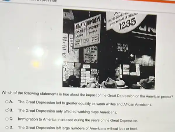 Which of the following statements is true about the impact of the Great Depression on the American people?
A. The Great Depression led to greater equality between whites and African Americans.
'B. The Great Depression only affected working class Americans.
C. Immigration to America increased during the years of the Great Depression.
D. The Great Depression left large numbers of Americans without jobs or food.