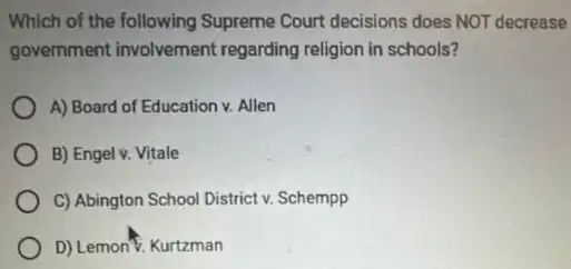 Which of the following Supreme Court decisions does NOT decrease
government involvement regarding religion in schools?
A) Board of Education v. Allen
B) Engel v. Vitale
C) Abington School District v. Schempp
D) Lemon'%. Kurtzman