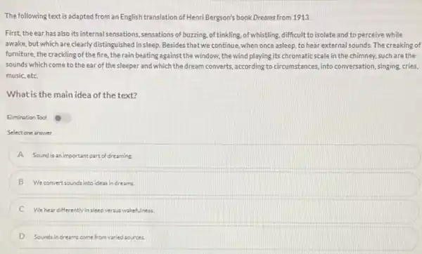 The following text is adapted from an English translation of Henri Bergson's book Dreams from 1913.
First, the ear has also its internal sensations, sensations of buzzing, of tinkling. of whistling, difficult to isolate and to perceive while
awake, but which are clearly distinguished in sleep Besides that we continue, when once asleep, to hear external sounds. The creaking of
furniture, the crackling of the fire, the rain beating against the window, the wind playing its chromatic scale in the chimney.such are the
sounds which come to the ear of the sleeper and which the dream converts, according to circumstances, into conversation, singing cries,
music, etc
What is the main idea of the text?
Elimination Tool
Select one answer
A Sound is an important part of dreaming
B We convertsounds into ideas in dreams.
C We hear differently in sleep versus wakefulness.
D Sounds in dreams come from varied sources.